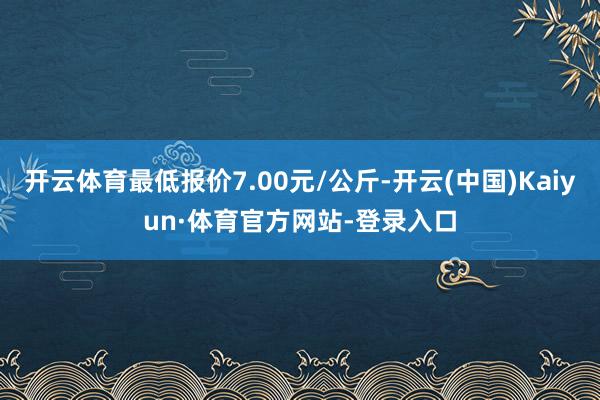 开云体育最低报价7.00元/公斤-开云(中国)Kaiyun·体育官方网站-登录入口