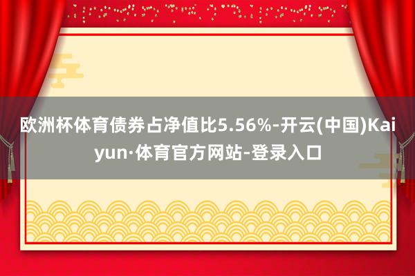 欧洲杯体育债券占净值比5.56%-开云(中国)Kaiyun·体育官方网站-登录入口