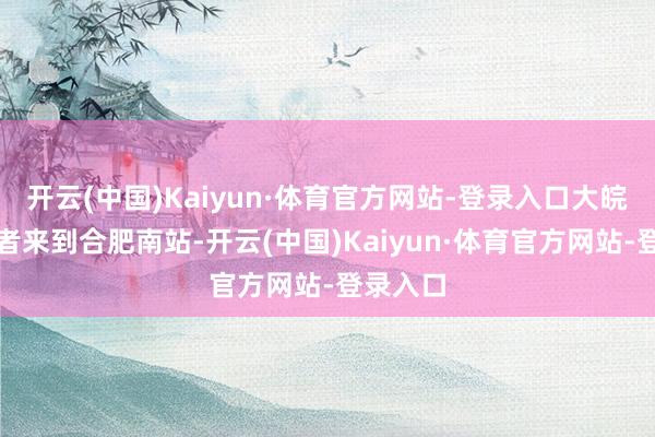 开云(中国)Kaiyun·体育官方网站-登录入口大皖新闻记者来到合肥南站-开云(中国)Kaiyun·体育官方网站-登录入口
