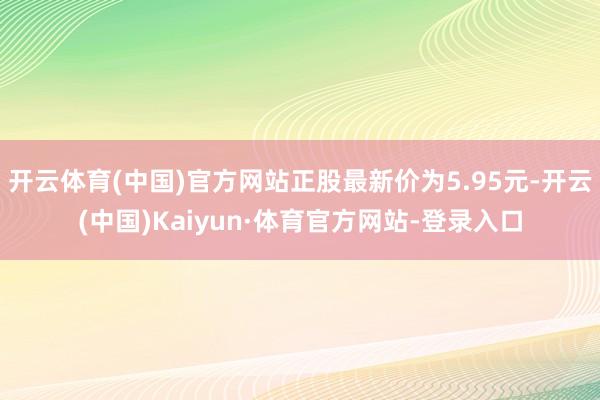 开云体育(中国)官方网站正股最新价为5.95元-开云(中国)Kaiyun·体育官方网站-登录入口