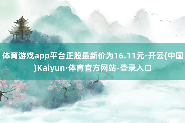 体育游戏app平台正股最新价为16.11元-开云(中国)Kaiyun·体育官方网站-登录入口