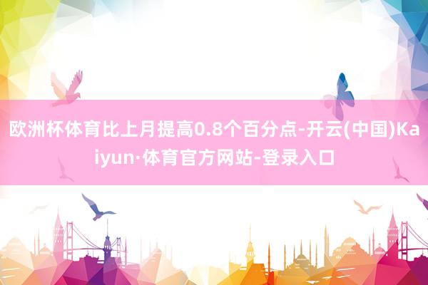 欧洲杯体育比上月提高0.8个百分点-开云(中国)Kaiyun·体育官方网站-登录入口