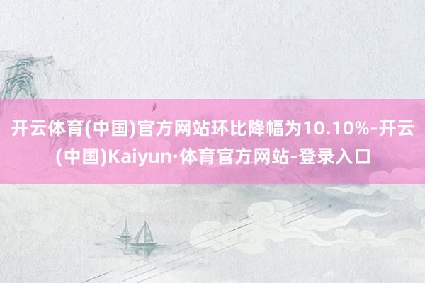 开云体育(中国)官方网站环比降幅为10.10%-开云(中国)Kaiyun·体育官方网站-登录入口