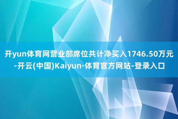 开yun体育网营业部席位共计净买入1746.50万元-开云(中国)Kaiyun·体育官方网站-登录入口