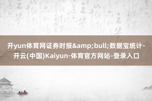 开yun体育网证券时报&bull;数据宝统计-开云(中国)Kaiyun·体育官方网站-登录入口