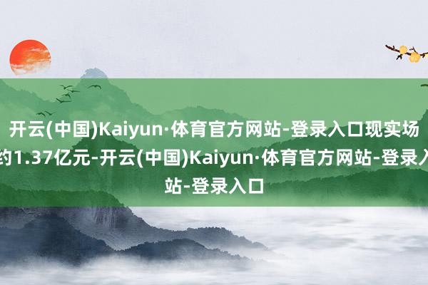 开云(中国)Kaiyun·体育官方网站-登录入口现实场所约1.37亿元-开云(中国)Kaiyun·体育官方网站-登录入口