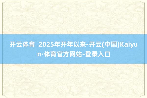 开云体育  2025年开年以来-开云(中国)Kaiyun·体育官方网站-登录入口