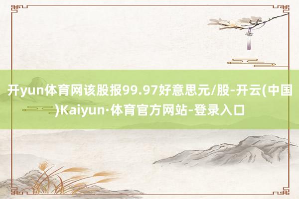 开yun体育网该股报99.97好意思元/股-开云(中国)Kaiyun·体育官方网站-登录入口