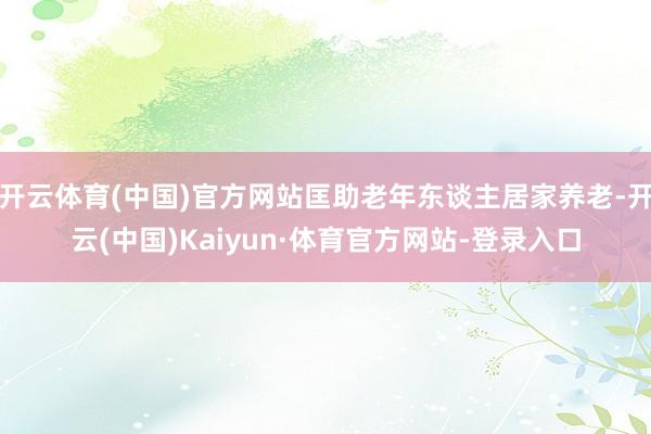 开云体育(中国)官方网站匡助老年东谈主居家养老-开云(中国)Kaiyun·体育官方网站-登录入口