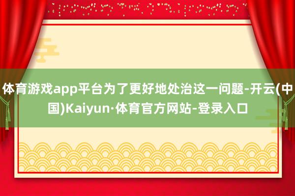 体育游戏app平台为了更好地处治这一问题-开云(中国)Kaiyun·体育官方网站-登录入口