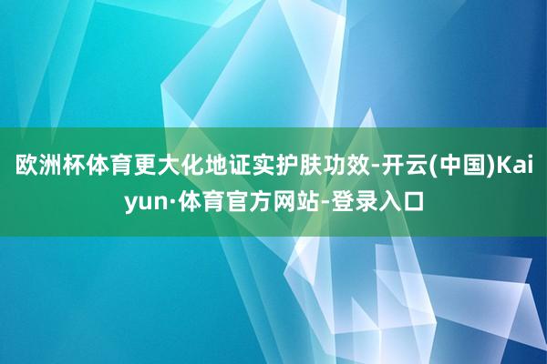 欧洲杯体育更大化地证实护肤功效-开云(中国)Kaiyun·体育官方网站-登录入口