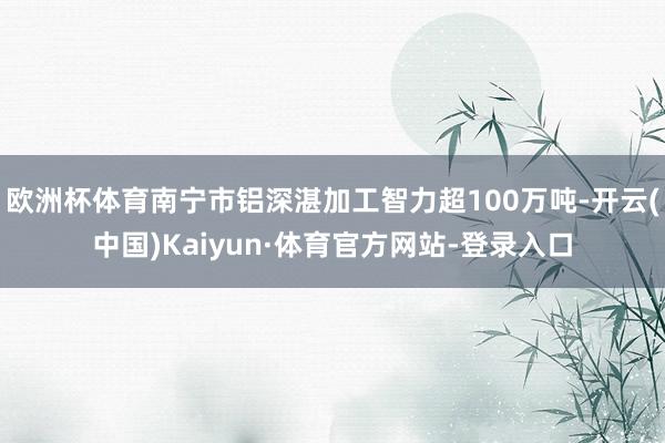 欧洲杯体育南宁市铝深湛加工智力超100万吨-开云(中国)Kaiyun·体育官方网站-登录入口