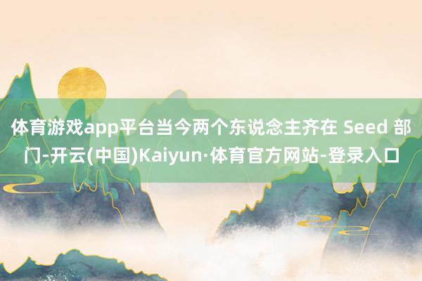 体育游戏app平台当今两个东说念主齐在 Seed 部门-开云(中国)Kaiyun·体育官方网站-登录入口