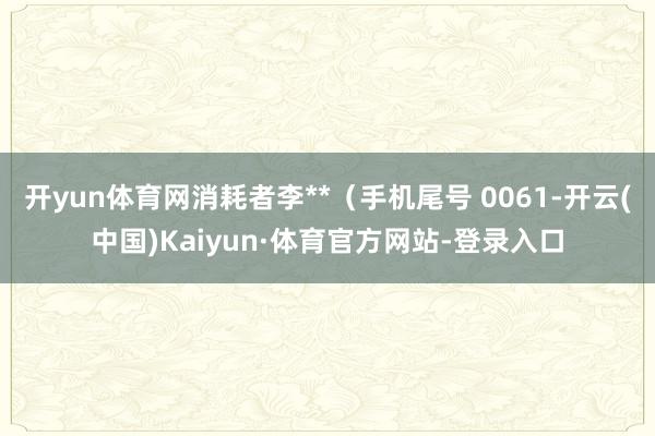 开yun体育网消耗者李**（手机尾号 0061-开云(中国)Kaiyun·体育官方网站-登录入口