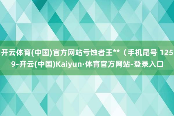 开云体育(中国)官方网站亏蚀者王**（手机尾号 1259-开云(中国)Kaiyun·体育官方网站-登录入口