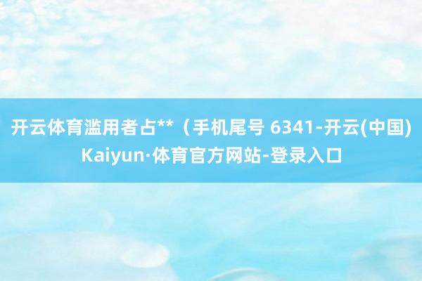 开云体育滥用者占**（手机尾号 6341-开云(中国)Kaiyun·体育官方网站-登录入口
