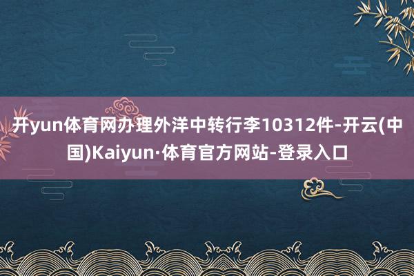 开yun体育网办理外洋中转行李10312件-开云(中国)Kaiyun·体育官方网站-登录入口