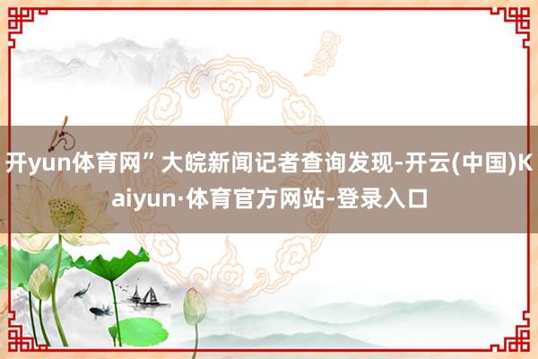 开yun体育网”大皖新闻记者查询发现-开云(中国)Kaiyun·体育官方网站-登录入口