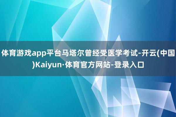 体育游戏app平台马塔尔曾经受医学考试-开云(中国)Kaiyun·体育官方网站-登录入口
