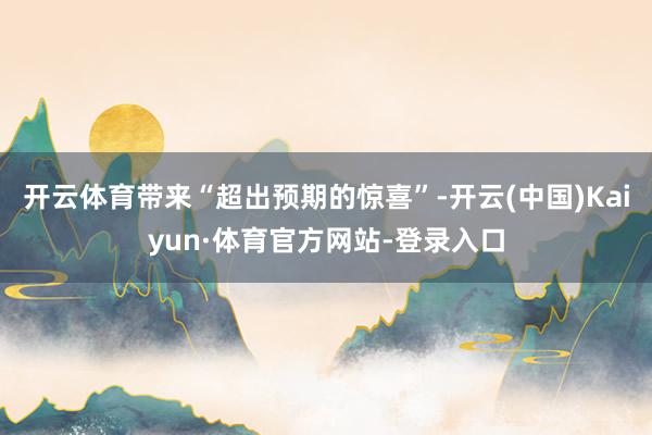 开云体育带来“超出预期的惊喜”-开云(中国)Kaiyun·体育官方网站-登录入口