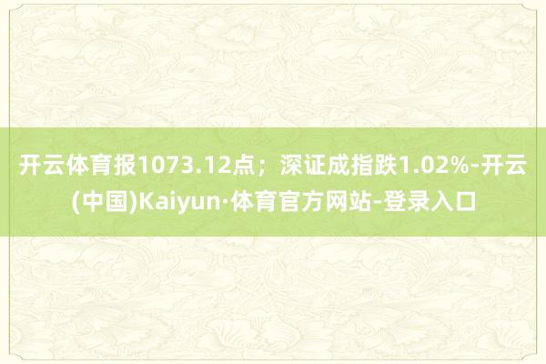 开云体育报1073.12点；深证成指跌1.02%-开云(中国)Kaiyun·体育官方网站-登录入口