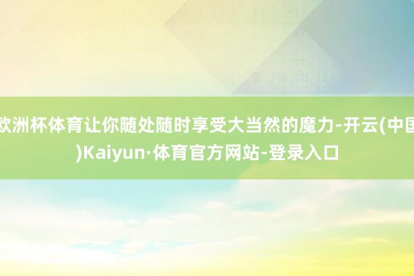 欧洲杯体育让你随处随时享受大当然的魔力-开云(中国)Kaiyun·体育官方网站-登录入口