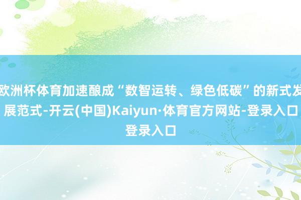 欧洲杯体育加速酿成“数智运转、绿色低碳”的新式发展范式-开云(中国)Kaiyun·体育官方网站-登录入口