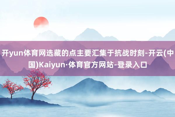 开yun体育网选藏的点主要汇集于抗战时刻-开云(中国)Kaiyun·体育官方网站-登录入口