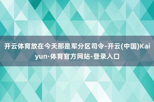 开云体育放在今天那是军分区司令-开云(中国)Kaiyun·体育官方网站-登录入口