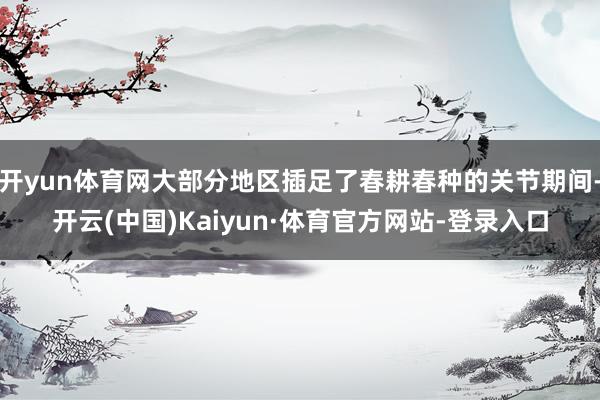 开yun体育网大部分地区插足了春耕春种的关节期间-开云(中国)Kaiyun·体育官方网站-登录入口
