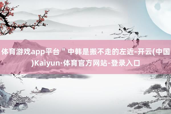体育游戏app平台＂中韩是搬不走的左近-开云(中国)Kaiyun·体育官方网站-登录入口