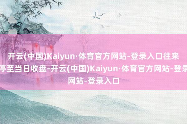 开云(中国)Kaiyun·体育官方网站-登录入口往来将暂停至当日收盘-开云(中国)Kaiyun·体育官方网站-登录入口