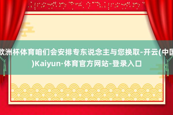 欧洲杯体育咱们会安排专东说念主与您换取-开云(中国)Kaiyun·体育官方网站-登录入口