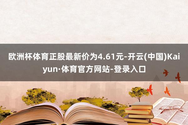 欧洲杯体育正股最新价为4.61元-开云(中国)Kaiyun·体育官方网站-登录入口