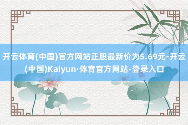 开云体育(中国)官方网站正股最新价为5.69元-开云(中国)Kaiyun·体育官方网站-登录入口