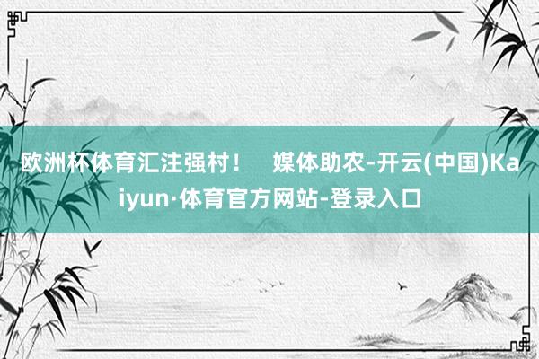 欧洲杯体育汇注强村！   媒体助农-开云(中国)Kaiyun·体育官方网站-登录入口