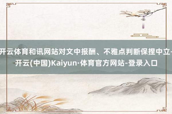 开云体育和讯网站对文中报酬、不雅点判断保捏中立-开云(中国)Kaiyun·体育官方网站-登录入口