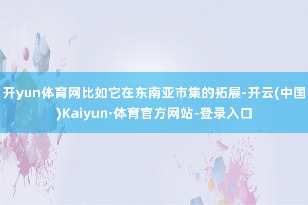 开yun体育网比如它在东南亚市集的拓展-开云(中国)Kaiyun·体育官方网站-登录入口