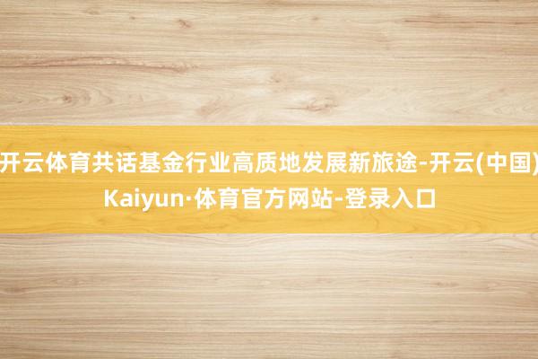 开云体育共话基金行业高质地发展新旅途-开云(中国)Kaiyun·体育官方网站-登录入口