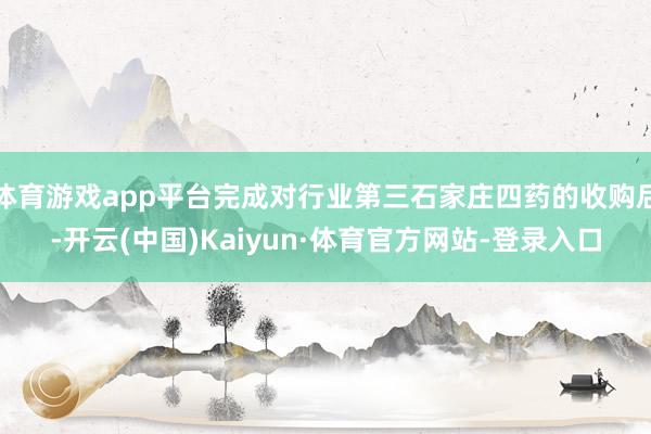 体育游戏app平台完成对行业第三石家庄四药的收购后-开云(中国)Kaiyun·体育官方网站-登录入口