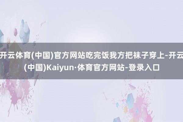 开云体育(中国)官方网站吃完饭我方把袜子穿上-开云(中国)Kaiyun·体育官方网站-登录入口