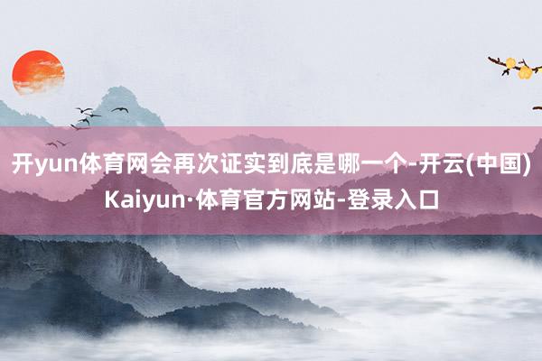 开yun体育网会再次证实到底是哪一个-开云(中国)Kaiyun·体育官方网站-登录入口