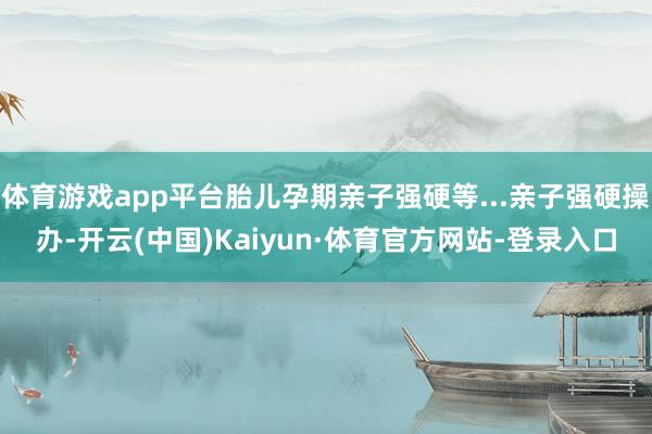 体育游戏app平台胎儿孕期亲子强硬等...亲子强硬操办-开云(中国)Kaiyun·体育官方网站-登录入口