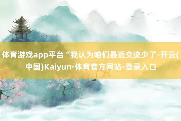 体育游戏app平台“我认为咱们最近交流少了-开云(中国)Kaiyun·体育官方网站-登录入口