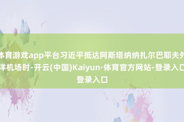 体育游戏app平台习近平抵达阿斯塔纳纳扎尔巴耶夫外洋机场时-开云(中国)Kaiyun·体育官方网站-登录入口