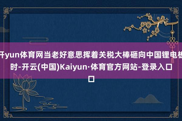 开yun体育网当老好意思挥着关税大棒砸向中国锂电板时-开云(中国)Kaiyun·体育官方网站-登录入口