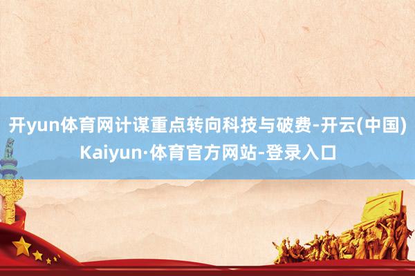 开yun体育网计谋重点转向科技与破费-开云(中国)Kaiyun·体育官方网站-登录入口