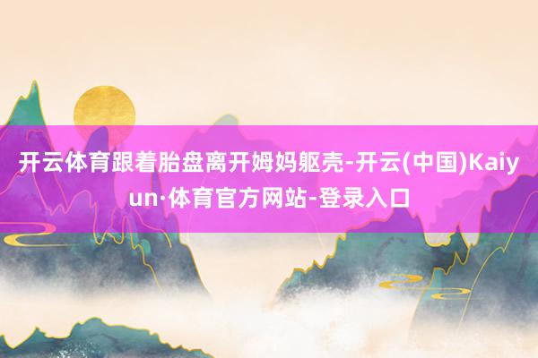 开云体育跟着胎盘离开姆妈躯壳-开云(中国)Kaiyun·体育官方网站-登录入口