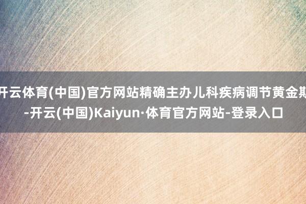 开云体育(中国)官方网站精确主办儿科疾病调节黄金期-开云(中国)Kaiyun·体育官方网站-登录入口