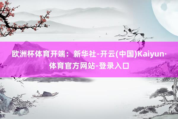 欧洲杯体育开端：新华社-开云(中国)Kaiyun·体育官方网站-登录入口